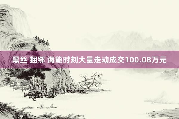 黑丝 捆绑 海能时刻大量走动成交100.08万元