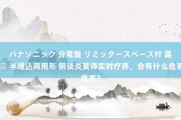 パナソニック 分電盤 リミッタースペース付 露出・半埋込両用形 阴谈炎莫得实时疗养，会有什么危害？