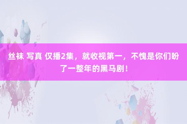 丝袜 写真 仅播2集，就收视第一，不愧是你们盼了一整年的黑马剧！