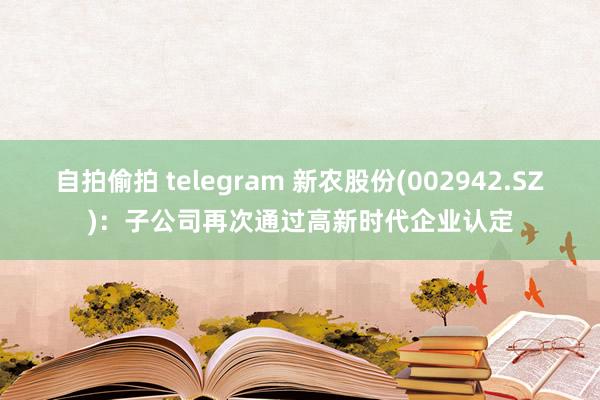 自拍偷拍 telegram 新农股份(002942.SZ)：子公司再次通过高新时代企业认定