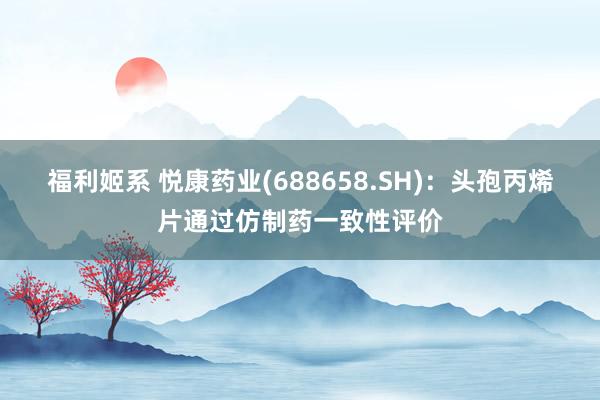 福利姬系 悦康药业(688658.SH)：头孢丙烯片通过仿制药一致性评价