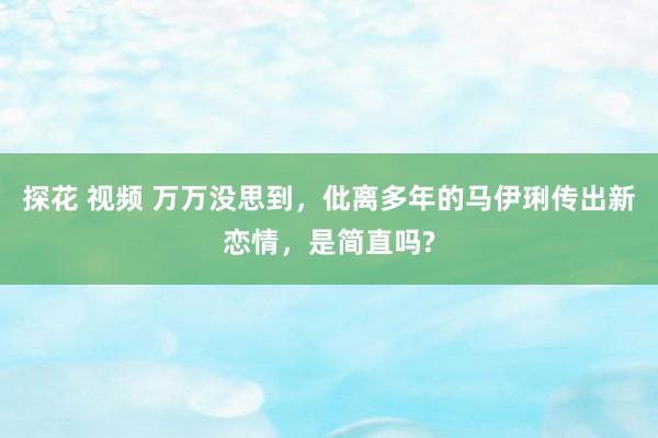 探花 视频 万万没思到，仳离多年的马伊琍传出新恋情，是简直吗?