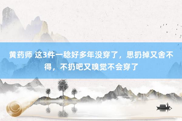 黄药师 这3件一稔好多年没穿了，思扔掉又舍不得，不扔吧又嗅觉不会穿了