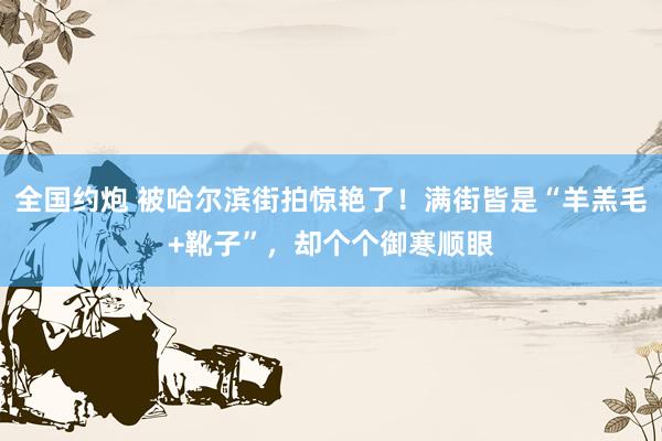 全国约炮 被哈尔滨街拍惊艳了！满街皆是“羊羔毛+靴子”，却个个御寒顺眼