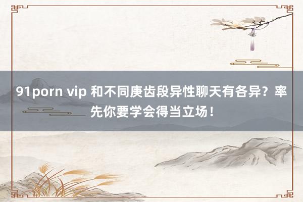 91porn vip 和不同庚齿段异性聊天有各异？率先你要学会得当立场！