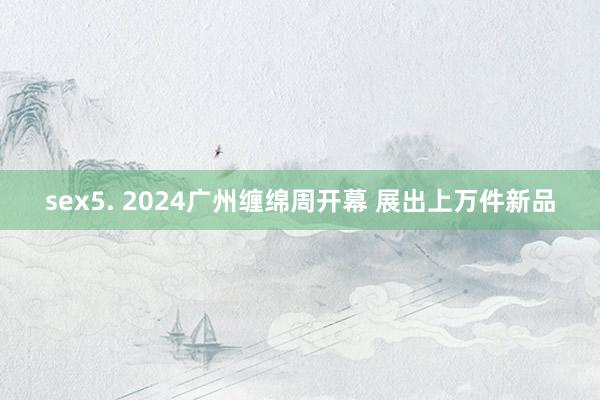 sex5. 2024广州缠绵周开幕 展出上万件新品