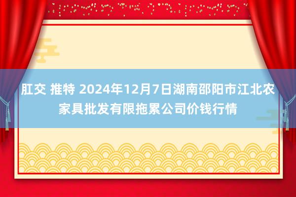 肛交 推特 2024年12月7日湖南邵阳市江北农家具批发有限拖累公司价钱行情