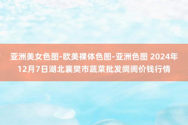 亚洲美女色图-欧美裸体色图-亚洲色图 2024年12月7日湖北襄樊市蔬菜批发阛阓价钱行情