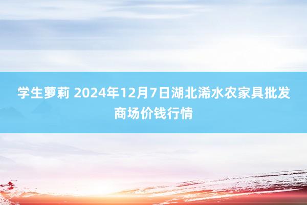 学生萝莉 2024年12月7日湖北浠水农家具批发商场价钱行情