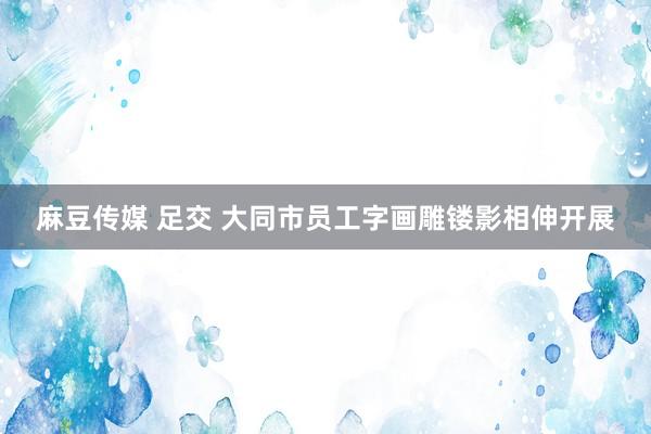 麻豆传媒 足交 大同市员工字画雕镂影相伸开展