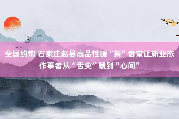 全国约炮 石家庄赵县高品性暖“新”食堂让新业态作事者从“舌尖”暖到“心间”