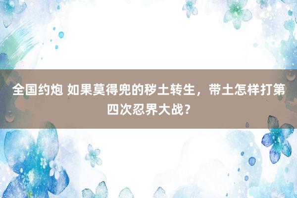 全国约炮 如果莫得兜的秽土转生，带土怎样打第四次忍界大战？