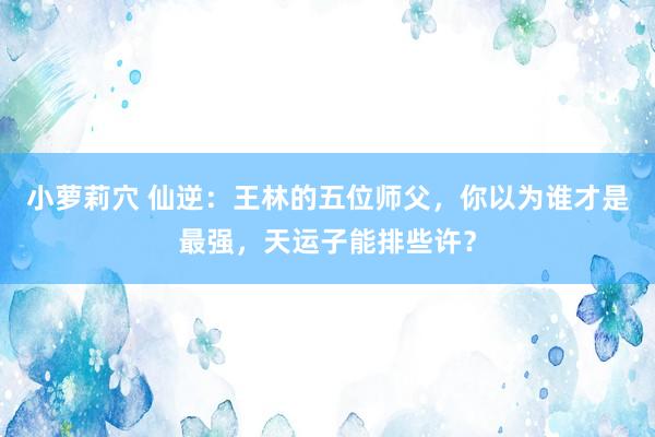 小萝莉穴 仙逆：王林的五位师父，你以为谁才是最强，天运子能排些许？