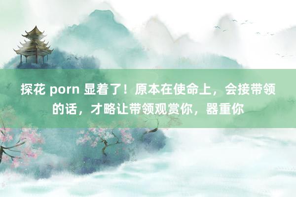 探花 porn 显着了！原本在使命上，会接带领的话，才略让带领观赏你，器重你