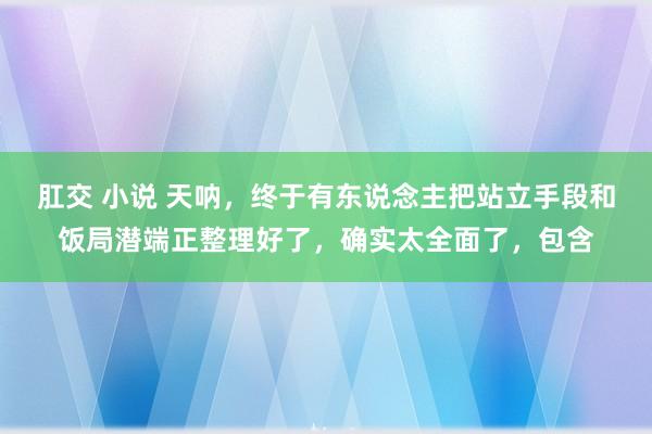 肛交 小说 天呐，终于有东说念主把站立手段和饭局潜端正整理好了，确实太全面了，包含