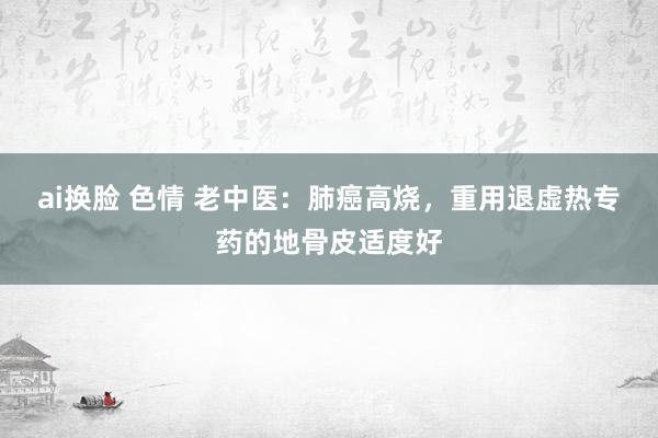 ai换脸 色情 老中医：肺癌高烧，重用退虚热专药的地骨皮适度好