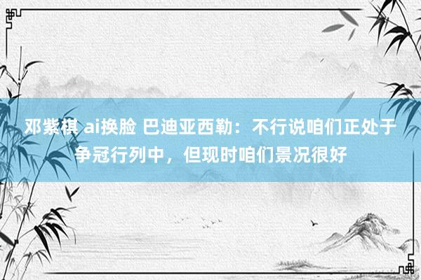 邓紫棋 ai换脸 巴迪亚西勒：不行说咱们正处于争冠行列中，但现时咱们景况很好