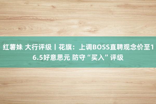 红薯妹 大行评级丨花旗：上调BOSS直聘观念价至16.5好意思元 防守“买入”评级