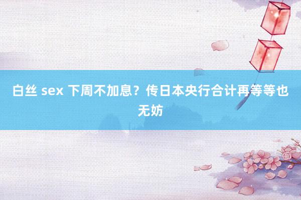 白丝 sex 下周不加息？传日本央行合计再等等也无妨