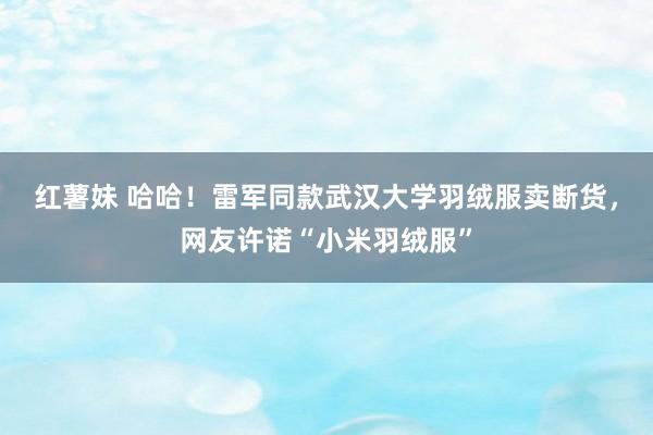 红薯妹 哈哈！雷军同款武汉大学羽绒服卖断货，网友许诺“小米羽绒服”