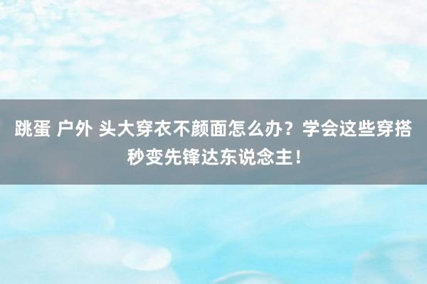 跳蛋 户外 头大穿衣不颜面怎么办？学会这些穿搭秒变先锋达东说念主！