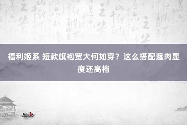 福利姬系 短款旗袍宽大何如穿？这么搭配遮肉显瘦还高档