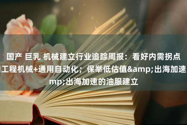 国产 巨乳 机械建立行业追踪周报：看好内需拐点朝上受益的工程机械+通用自动化；保举低估值&出海加速的油服建立