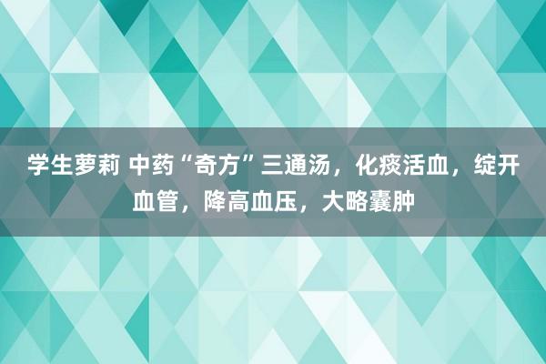 学生萝莉 中药“奇方”三通汤，化痰活血，绽开血管，降高血压，大略囊肿