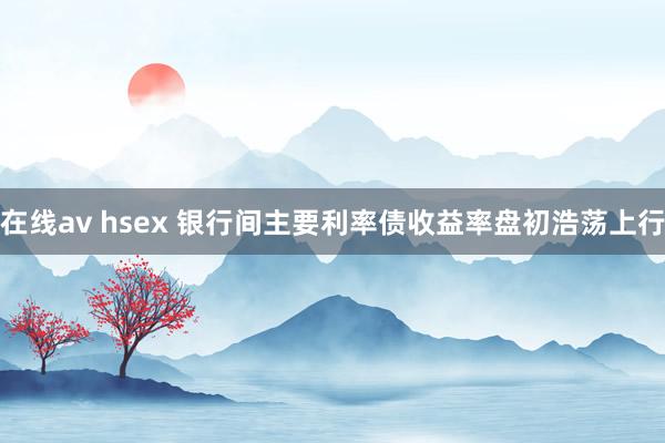 在线av hsex 银行间主要利率债收益率盘初浩荡上行