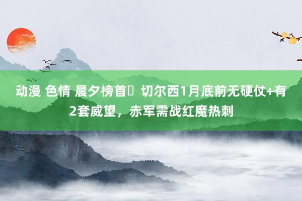 动漫 色情 晨夕榜首❓切尔西1月底前无硬仗+有2套威望，赤军需战红魔热刺