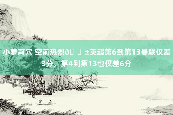 小萝莉穴 空前热烈😱英超第6到第13曼联仅差3分，第4到第13也仅差6分