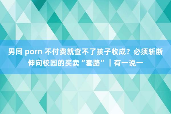 男同 porn 不付费就查不了孩子收成？必须斩断伸向校园的买卖“套路”｜有一说一