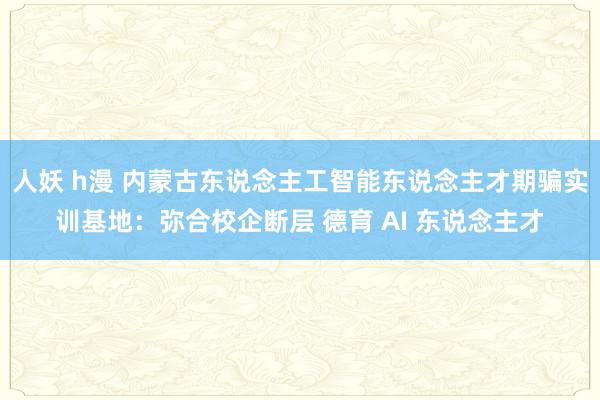 人妖 h漫 内蒙古东说念主工智能东说念主才期骗实训基地：弥合校企断层 德育 AI 东说念主才