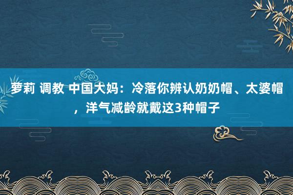 萝莉 调教 中国大妈：冷落你辨认奶奶帽、太婆帽，洋气减龄就戴这3种帽子