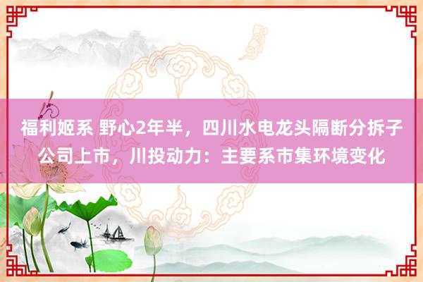 福利姬系 野心2年半，四川水电龙头隔断分拆子公司上市，川投动力：主要系市集环境变化