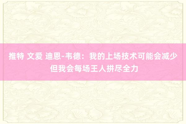 推特 文爱 迪恩-韦德：我的上场技术可能会减少 但我会每场王人拼尽全力