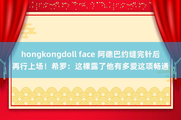 hongkongdoll face 阿德巴约缝完针后再行上场！希罗：这裸露了他有多爱这项畅通