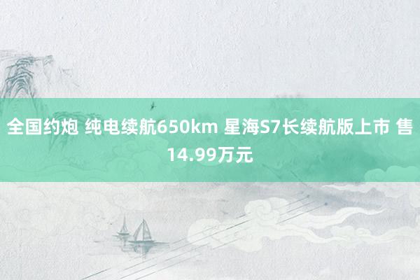 全国约炮 纯电续航650km 星海S7长续航版上市 售14.99万元