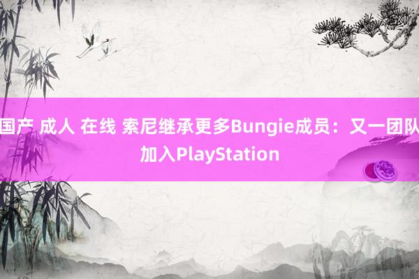 国产 成人 在线 索尼继承更多Bungie成员：又一团队加入PlayStation