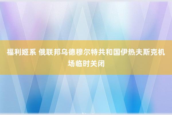 福利姬系 俄联邦乌德穆尔特共和国伊热夫斯克机场临时关闭