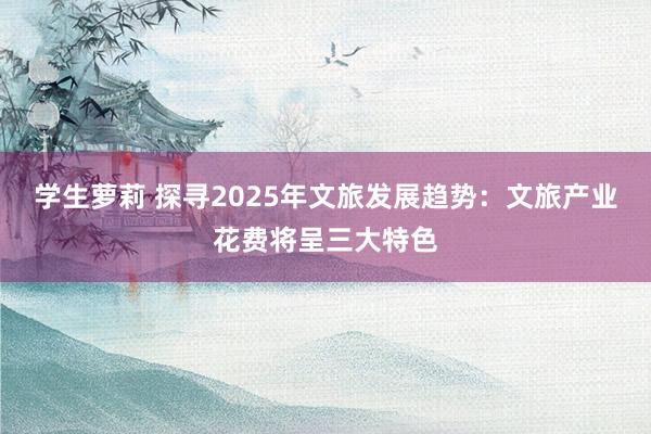 学生萝莉 探寻2025年文旅发展趋势：文旅产业花费将呈三大特色