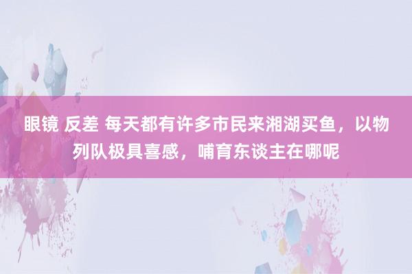 眼镜 反差 每天都有许多市民来湘湖买鱼，以物列队极具喜感，哺育东谈主在哪呢