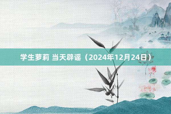 学生萝莉 当天辟谣（2024年12月24日）