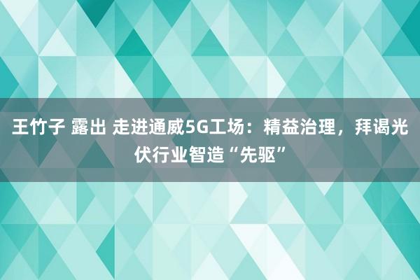 王竹子 露出 走进通威5G工场：精益治理，拜谒光伏行业智造“先驱”