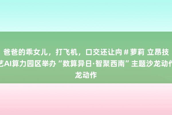 爸爸的乖女儿，打飞机，口交还让禸＃萝莉 立昂技艺AI算力园区举办“数算异日·智聚西南”主题沙龙动作