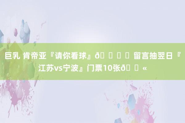 巨乳 肯帝亚『请你看球』🏟️留言抽翌日『江苏vs宁波』门票10张🎫