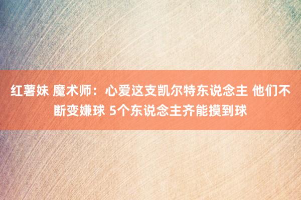 红薯妹 魔术师：心爱这支凯尔特东说念主 他们不断变嫌球 5个东说念主齐能摸到球