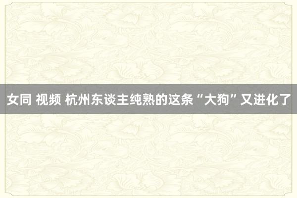 女同 视频 杭州东谈主纯熟的这条“大狗”又进化了