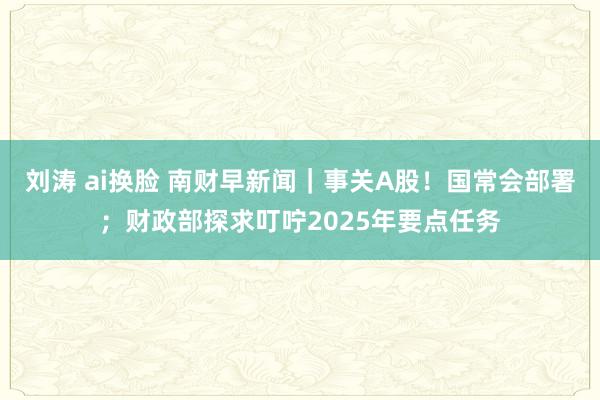 刘涛 ai换脸 南财早新闻｜事关A股！国常会部署；财政部探求叮咛2025年要点任务