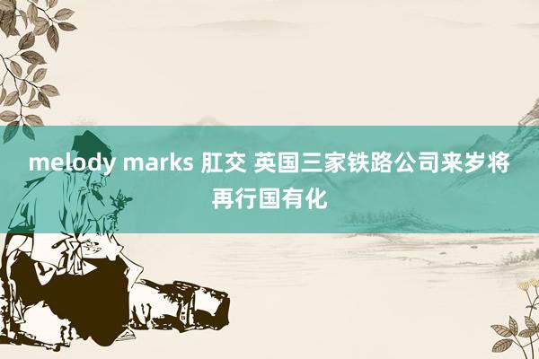 melody marks 肛交 英国三家铁路公司来岁将再行国有化